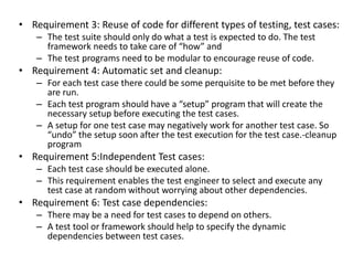 • Requirement 3: Reuse of code for different types of testing, test cases:
– The test suite should only do what a test is expected to do. The test
framework needs to take care of “how” and
– The test programs need to be modular to encourage reuse of code.
• Requirement 4: Automatic set and cleanup:
– For each test case there could be some perquisite to be met before they
are run.
– Each test program should have a “setup” program that will create the
necessary setup before executing the test cases.
– A setup for one test case may negatively work for another test case. So
“undo” the setup soon after the test execution for the test case.-cleanup
program
• Requirement 5:Independent Test cases:
– Each test case should be executed alone.
– This requirement enables the test engineer to select and execute any
test case at random without worrying about other dependencies.
• Requirement 6: Test case dependencies:
– There may be a need for test cases to depend on others.
– A test tool or framework should help to specify the dynamic
dependencies between test cases.
 