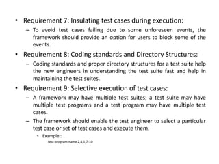 • Requirement 7: Insulating test cases during execution:
– To avoid test cases failing due to some unforeseen events, the
framework should provide an option for users to block some of the
events.
• Requirement 8: Coding standards and Directory Structures:
– Coding standards and proper directory structures for a test suite help
the new engineers in understanding the test suite fast and help in
maintaining the test suites.
• Requirement 9: Selective execution of test cases:
– A framework may have multiple test suites; a test suite may have
multiple test programs and a test program may have multiple test
cases.
– The framework should enable the test engineer to select a particular
test case or set of test cases and execute them.
• Example :
test-program-name 2,4,1,7-10
 