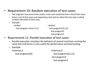 • Requirement 10: Random execution of test cases:
– Test engineer may some times select a test case randomly from a list of test cases.
– Given a set of test cases and expecting a test tool to select the test case is called
random execution of test cases.
– Example:
random random
test-program-name 2,1,5 test-program1(2,1,5)
test-program2
test-program3
• Requirement 11: Parallel execution of test cases:
– Parallel execution simulates the behavior of several machines running the
same test and hence is very useful for performance and load testing.
– Example:
instances,5 instances,5
test-program1(3) test-program1(2,1,5)
test-program2
test-program3
 