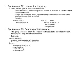 • Requirement 12: Looping the test cases:
– There are two types of loops that are available.
• One is the iteration loop which gives the number of iterations of a particular test
case to be executed.
• Other is the timed loop, which keeps executing the test cases in a loop till the
specified time duration is reached.
• Example :
Repeat_loop,50 Time_loop,5 Hours
Test-program1(3) test-program1(2,1,5)
test-program2
test-program3
• Requirement 13: Gourping of test scenarios:
– The group scenarios allow the selected test cases to be executed in order,
random, in a loop all at the same time.
– Example :
group_scenario1
parallel,2 AND repeat,10 @scene1
Scene1
test –program1(2,1,5)
test-program2
test-program3
 