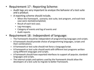 • Requirement 17 : Reporting Scheme:
– Audit logs are very important to analyze the behavior of a test suite
and a product.
– A reporting scheme should include,
• When the framework , scenario, test suite, test program, and each test
case were started/completed;
• Result of each test case;
• Log messages;
• Category of events and log of events and
• Audit reports
• Requirement 18 : Independent of language:
– The framework should be independent of programming languages and scripts.
– A framework should provide choice of programming languages, scripts and
their combinations.
– A framework or test suite should not force a language/script.
– A framework or test suite should work with different test programs written
using different languages and scripts.
– A framework should have exported interfaces to support all popular, standard
languages and scripts.
– The internal scripts and options used by the framework should allow the
developers of a test suite to migrate to better framework.
 