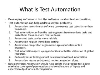 What is Test Automation
• Developing software to test the software is called test automation.
• Test automation can help address several problems.
1. Automation saves time as software can execute test cases faster than
human do.
2. Test automation can free the test engineers from mundane tasks and
make them focus on more creative tasks.
3. Automated tests can be more reliable.
4. Automation helps in immediate testing
5. Automation can protect organization against attrition of test
engineers.
6. Test automation opens up opportunities for better utilization of global
resources.
7. Certain types of testing cannot be executed without automation
8. Automation means end-to-end, not test execution alone.
• Data generator: Automation should have scripts that produce test dat to
maximize coverage of permutations and combinations of inputs and
expected output for result comparison.
 