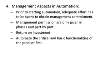 4. Management Aspects in Automation:
– Prior to starting automation, adequate effort has
to be spent to obtain management commitment.
– Management permission are only given in
phases and part by part.
– Return on Investment.
– Automate the critical and basic functionalities of
the product first.
 