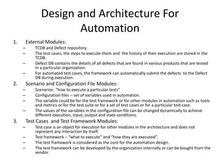 Design and Architecture For
Automation
1. External Modules:
– TCDB and Defect repository.
– The test cases, the steps to execute them and the history of their execution are stored in the
TCDB.
– Defect DB contains the details of all defects that are found in various products that are tested
in a particular organization.
– For automated test cases, the framework can automatically submit the defects to the Defect
DB during execution.
2. Scenario and Configuration File Modules:
– Scenarios- “how to execute a particular tests”
– Configuration files – set of variables used in automation.
– The variable could be for the test framework or for other modules in automation such as tools
and metrics or for the test suite or for a set of test cases or for a particular test case.
– The values of the variables in the configuration file can be changed dynamically to achieve
different execution, input, output and state conditions.
3. Test Cases and Test Framework Modules:
– Test case is an object for execution for other modules in the architecture and does not
represent any interaction by itself.
– Test framework – “what to execute” and “how they are executed”.
– The test framework is considered as the core for the automation design.
– The test framework can be developed by the organization internally or can be bought from the
vendor.
 