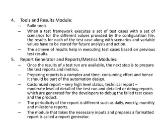 4. Tools and Results Module:
– Build tools.
– When a test framework executes a set of test cases with a set of
scenarios for the different values provided by the configuration file,
the results for each of the test case along with scenarios and variable
values have to be stored for future analysis and action.
– The achieve of results help in executing test cases based on previous
test results.
5. Report Generator and Reports/Metrics Modules:
– Once the results of a test run are available, the next step is to prepare
the test reports and metrics.
– Preparing reports is a complex and time- consuming effort and hence
it should be part of the automation design.
– Customized report – very high level status, technical report –
moderate level of detail of the test run and detailed or debug reports-
which are generated for the developers to debug the failed test cases
and the product.
– The periodicity of the report is different such as daily, weekly, monthly
and milestone reports.
– The module that takes the necessary inputs and prepares a formatted
report is called a report generator.
 