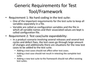 Generic Requirements for Test
Tool/Framework
• Requirement 1: No hard coding in the test suite:
– One of the important requirements for the test suite to keep all
variables separately in a file.
– Variable are called as configuration variables and the file in
which all variable names and their associated values are kept is
called configuration file.
• Requirement 2: Test case/suite expandability:
– In a product scenario involving several releases and several test
cycles and defect fixes, the test cases go through large amount
of changes and additionally there are situations for the new test
cases to be added to the test suite.
• Adding a test cases should not affect other test cases.
• Adding a test case should not result in retesting the complete test
suite.
• Adding a new test suite to the framework should not affect existing
test suites.
 