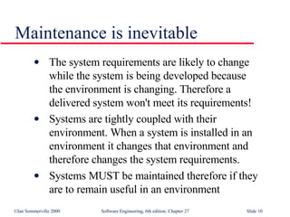 The system requirements are likely to change  while the system is being developed because  the environment is changing. Therefore a  delivered system won't meet its requirements! Systems are tightly coupled with their environment. When a system is installed in an  environment it changes that environment and  therefore changes the system requirements. Systems MUST be maintained therefore if they  are to remain useful in an environment Maintenance is inevitable 