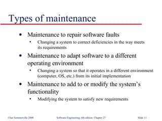 Maintenance to repair software faults Changing a system to correct deficiencies in the way meets  its requirements Maintenance to adapt software to a different operating environment Changing a system so that it operates in a different environment (computer, OS, etc.) from its initial implementation Maintenance to add to or modify the system’s functionality Modifying the system to satisfy new requirements Types of maintenance 