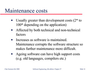 Usually greater than development costs (2* to  100* depending on the application) Affected by both technical and non-technical  factors Increases as software is maintained.  Maintenance corrupts the software structure so  makes further maintenance more difficult. Ageing software can have high support costs  (e.g. old languages, compilers etc.) Maintenance costs 