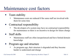 Team stability Maintenance costs are reduced if the same staff are involved with them for some time Contractual responsibility The developers of a system may have no contractual responsibility for maintenance so there is no incentive to design for future change Staff skills Maintenance staff are often inexperienced and have limited domain knowledge Program age and structure As programs age, their structure is degraded and they become harder to understand and change Maintenance cost factors 