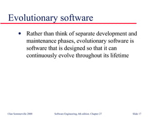 Evolutionary software Rather than think of separate development and maintenance phases, evolutionary software is software that is designed so that it can continuously evolve throughout its lifetime 