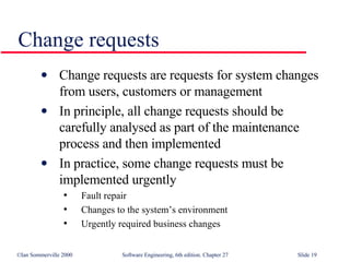 Change requests Change requests are requests for system changes from users, customers or management In principle, all change requests should be carefully analysed as part of the maintenance process and then implemented In practice, some change requests must be implemented urgently Fault repair Changes to the system’s environment Urgently required business changes 