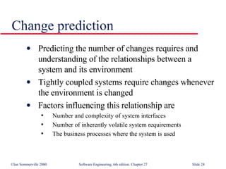 Change prediction Predicting the number of changes requires and understanding of the relationships between a system and its environment Tightly coupled systems require changes whenever the environment is changed Factors influencing this relationship are Number and complexity of system interfaces Number of inherently volatile system requirements The business processes where the system is used 
