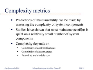 Complexity metrics Predictions of maintainability can be made by assessing the complexity of system components Studies have shown that most maintenance effort is spent on a relatively small number of system components Complexity depends on Complexity of control structures Complexity of data structures Procedure and module size  