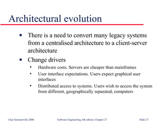 Architectural evolution There is a need to convert many legacy systems from a centralised architecture to a client-server architecture Change drivers Hardware costs. Servers are cheaper than mainframes User interface expectations. Users expect graphical user interfaces Distributed access to systems. Users wish to access the system from different, geographically separated, computers 