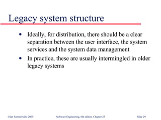 Legacy system structure Ideally, for distribution, there should be a clear separation between the user interface, the system services and the system data management In practice, these are usually intermingled in older legacy systems 