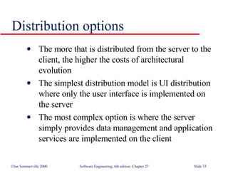 Distribution options The more that is distributed from the server to the client, the higher the costs of architectural evolution The simplest distribution model is UI distribution where only the user interface is implemented on the server The most complex option is where the server simply provides data management and application services are implemented on the client 
