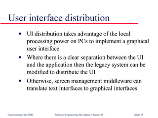 User interface distribution UI distribution takes advantage of the local processing power on PCs to implement a graphical user interface Where there is a clear separation between the UI and the application then the legacy system can be modified to distribute the UI Otherwise, screen management middleware can translate text interfaces to graphical interfaces 