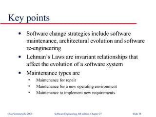 Key points Software change strategies include software maintenance, architectural evolution and software re-engineering Lehman’s Laws are invariant relationships that affect the evolution of a software system Maintenance types are Maintenance for repair Maintenance for a new operating environment Maintenance to implement new requirements 
