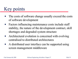 Key points The costs of software change usually exceed the costs of software development Factors influencing maintenance costs include staff stability, the nature of the development contract, skill shortages and degraded system structure Architectural evolution is concerned with evolving centralised to distributed architectures A distributed user interface can be supported using screen management middleware 
