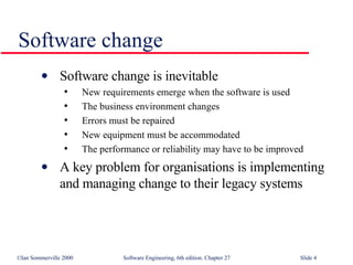 Software change Software change is inevitable New requirements emerge when the software is used The business environment changes Errors must be repaired New equipment must be accommodated The performance or reliability may have to be improved A key problem for organisations is implementing and managing change to their legacy systems 