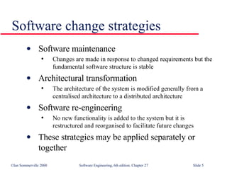 Software change strategies Software maintenance Changes are made in response to changed requirements but the fundamental software structure is stable Architectural transformation The architecture of the system is modified generally from a centralised architecture to a distributed architecture Software re-engineering No new functionality is added to the system but it is restructured and reorganised to facilitate future changes These strategies may be applied separately or together 