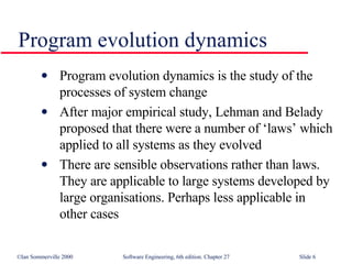 Program evolution dynamics is the study of the processes of system change After major empirical study, Lehman and Belady proposed that there were a number of ‘laws’ which applied to all systems as they evolved There are sensible observations rather than laws. They are applicable to large systems developed by large organisations. Perhaps less applicable in other cases Program evolution dynamics 