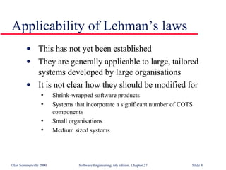 Applicability of Lehman’s laws This has not yet been established They are generally applicable to large, tailored systems developed by large organisations It is not clear how they should be modified for Shrink-wrapped software products Systems that incorporate a significant number of COTS components Small organisations Medium sized systems 