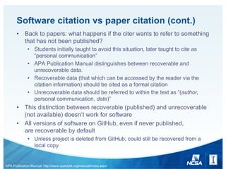 Software citation vs paper citation (cont.)
• Back to papers: what happens if the citer wants to refer to something
that has not been published?
• Students initially taught to avoid this situation, later taught to cite as
“personal communication”
• APA Publication Manual distinguishes between recoverable and
unrecoverable data.
• Recoverable data (that which can be accessed by the reader via the
citation information) should be cited as a formal citation
• Unrecoverable data should be referred to within the text as “(author,
personal communication, date)”
• This distinction between recoverable (published) and unrecoverable
(not available) doesn’t work for software
• All versions of software on GitHub, even if never published,
are recoverable by default
• Unless project is deleted from GitHub; could still be recovered from a
local copy
APA Publication Manual: http://www.apastyle.org/manual/index.aspx
 