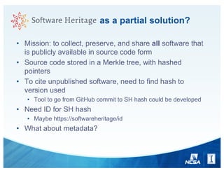 as a partial solution?
• Mission: to collect, preserve, and share all software that
is publicly available in source code form
• Source code stored in a Merkle tree, with hashed
pointers
• To cite unpublished software, need to find hash to
version used
• Tool to go from GitHub commit to SH hash could be developed
• Need ID for SH hash
• Maybe https://softwareheritage/id
• What about metadata?
 