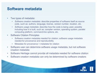 Software metadata
• Two types of metadata:
• Software creation metadata: describe properties of software itself as source
code, such as: authors, language, license, version number, location, etc.
• Software usage metadata: describe how the code is being used, possibly
including how it is built, such as: compiler version, operating system, parallel
computing platform, command-line options, etc.
• Software Citation Principles
• Software creation metadata needed for citation; software usage metadata
needed for provenance and reproducibility
• Metadata for provenance > metadata for citation
• Software user can determine software usage metadata, but not software
creation metadata
• Software Heritage cannot provide all metadata needed for software citation
• Software creation metadata can only be determined by software creators
 