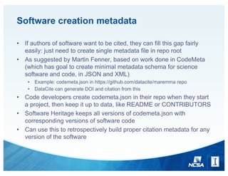Software creation metadata
• If authors of software want to be cited, they can fill this gap fairly
easily: just need to create single metadata file in repo root
• As suggested by Martin Fenner, based on work done in CodeMeta
(which has goal to create minimal metadata schema for science
software and code, in JSON and XML)
• Example: codemeta.json in https://github.com/datacite/maremma repo
• DataCite can generate DOI and citation from this
• Code developers create codemeta.json in their repo when they start
a project, then keep it up to data, like README or CONTRIBUTORS
• Software Heritage keeps all versions of codemeta.json with
corresponding versions of software code
• Can use this to retrospectively build proper citation metadata for any
version of the software
 