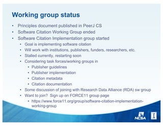 Working group status
• Principles document published in PeerJ CS
• Software Citation Working Group ended
• Software Citation Implementation group started
• Goal is implementing software citation
• Will work with institutions, publishers, funders, researchers, etc.
• Stalled currently, restarting soon
• Considering task forces/working groups in
• Publisher guidelines
• Publisher implementation
• Citation metadata
• Citation documentation
• Some discussion of joining with Research Data Alliance (RDA) sw group
• Want to join? Sign up on FORCE11 group page
• https://www.force11.org/group/software-citation-implementation-
working-group
 