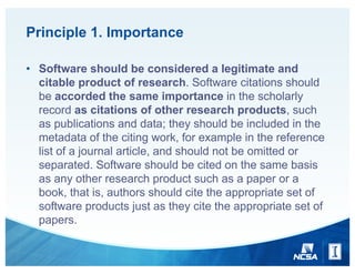 Principle 1. Importance
• Software should be considered a legitimate and
citable product of research. Software citations should
be accorded the same importance in the scholarly
record as citations of other research products, such
as publications and data; they should be included in the
metadata of the citing work, for example in the reference
list of a journal article, and should not be omitted or
separated. Software should be cited on the same basis
as any other research product such as a paper or a
book, that is, authors should cite the appropriate set of
software products just as they cite the appropriate set of
papers.
 