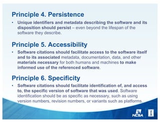 Principle 4. Persistence
• Unique identifiers and metadata describing the software and its
disposition should persist – even beyond the lifespan of the
software they describe.
Principle 5. Accessibility
• Software citations should facilitate access to the software itself
and to its associated metadata, documentation, data, and other
materials necessary for both humans and machines to make
informed use of the referenced software.
Principle 6. Specificity
• Software citations should facilitate identification of, and access
to, the specific version of software that was used. Software
identification should be as specific as necessary, such as using
version numbers, revision numbers, or variants such as platforms.
 