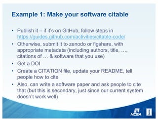 Example 1: Make your software citable
• Publish it – if it’s on GitHub, follow steps in
https://guides.github.com/activities/citable-code/
• Otherwise, submit it to zenodo or figshare, with
appropriate metadata (including authors, title, …,
citations of … & software that you use)
• Get a DOI
• Create a CITATION file, update your README, tell
people how to cite
• Also, can write a software paper and ask people to cite
that (but this is secondary, just since our current system
doesn’t work well)
 