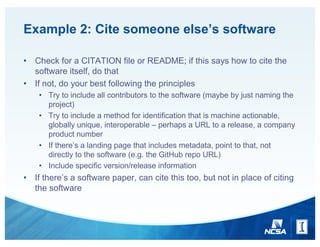 Example 2: Cite someone else’s software
• Check for a CITATION file or README; if this says how to cite the
software itself, do that
• If not, do your best following the principles
• Try to include all contributors to the software (maybe by just naming the
project)
• Try to include a method for identification that is machine actionable,
globally unique, interoperable – perhaps a URL to a release, a company
product number
• If there’s a landing page that includes metadata, point to that, not
directly to the software (e.g. the GitHub repo URL)
• Include specific version/release information
• If there’s a software paper, can cite this too, but not in place of citing
the software
 