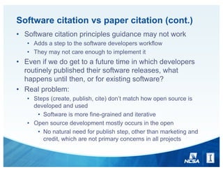 Software citation vs paper citation (cont.)
• Software citation principles guidance may not work
• Adds a step to the software developers workflow
• They may not care enough to implement it
• Even if we do get to a future time in which developers
routinely published their software releases, what
happens until then, or for existing software?
• Real problem:
• Steps (create, publish, cite) don’t match how open source is
developed and used
• Software is more fine-grained and iterative
• Open source development mostly occurs in the open
• No natural need for publish step, other than marketing and
credit, which are not primary concerns in all projects
 