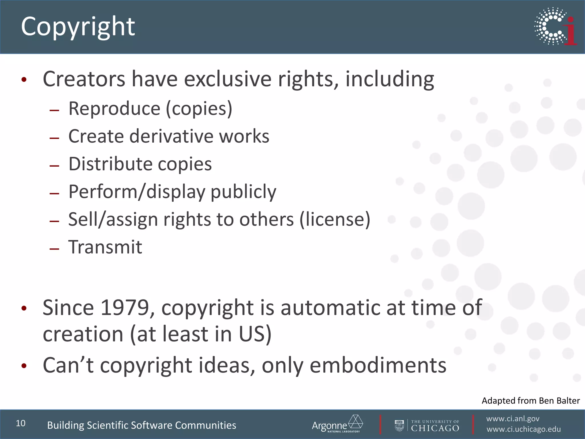 www.ci.anl.gov
www.ci.uchicago.edu
10
Copyright
• Creators have exclusive rights, including
– Reproduce (copies)
– Create derivative works
– Distribute copies
– Perform/display publicly
– Sell/assign rights to others (license)
– Transmit
• Since 1979, copyright is automatic at time of
creation (at least in US)
• Can’t copyright ideas, only embodiments
Building Scientific Software Communities
Adapted from Ben Balter
 