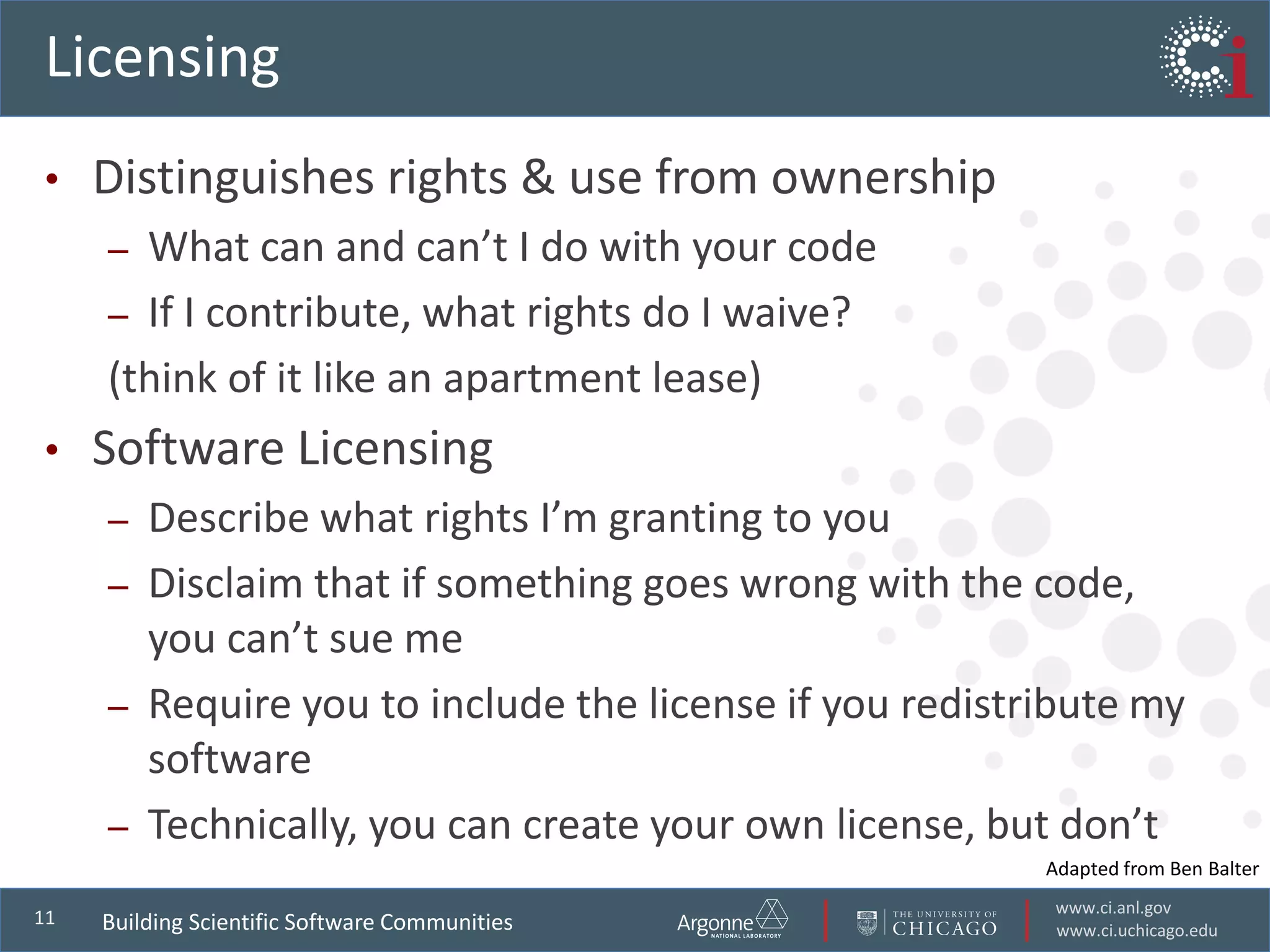 www.ci.anl.gov
www.ci.uchicago.edu
11
Licensing
• Distinguishes rights & use from ownership
– What can and can’t I do with your code
– If I contribute, what rights do I waive?
(think of it like an apartment lease)
• Software Licensing
– Describe what rights I’m granting to you
– Disclaim that if something goes wrong with the code,
you can’t sue me
– Require you to include the license if you redistribute my
software
– Technically, you can create your own license, but don’t
Building Scientific Software Communities
Adapted from Ben Balter
 