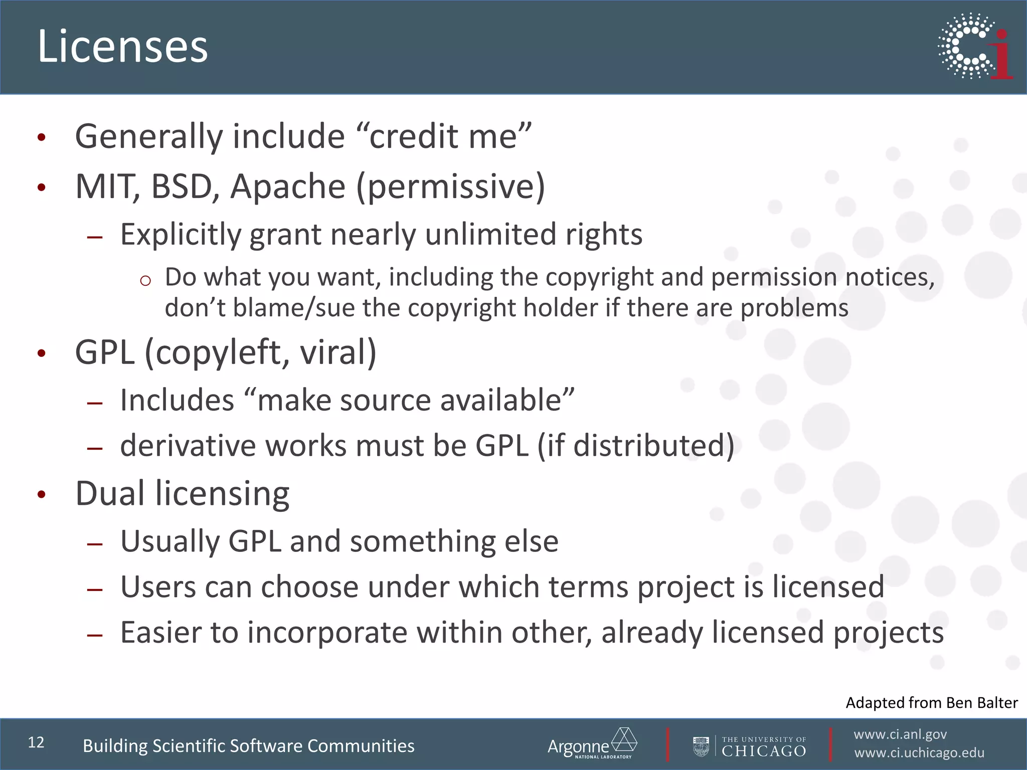 www.ci.anl.gov
www.ci.uchicago.edu
12
Licenses
• Generally include “credit me”
• MIT, BSD, Apache (permissive)
– Explicitly grant nearly unlimited rights
o Do what you want, including the copyright and permission notices,
don’t blame/sue the copyright holder if there are problems
• GPL (copyleft, viral)
– Includes “make source available”
– derivative works must be GPL (if distributed)
• Dual licensing
– Usually GPL and something else
– Users can choose under which terms project is licensed
– Easier to incorporate within other, already licensed projects
Building Scientific Software Communities
Adapted from Ben Balter
 