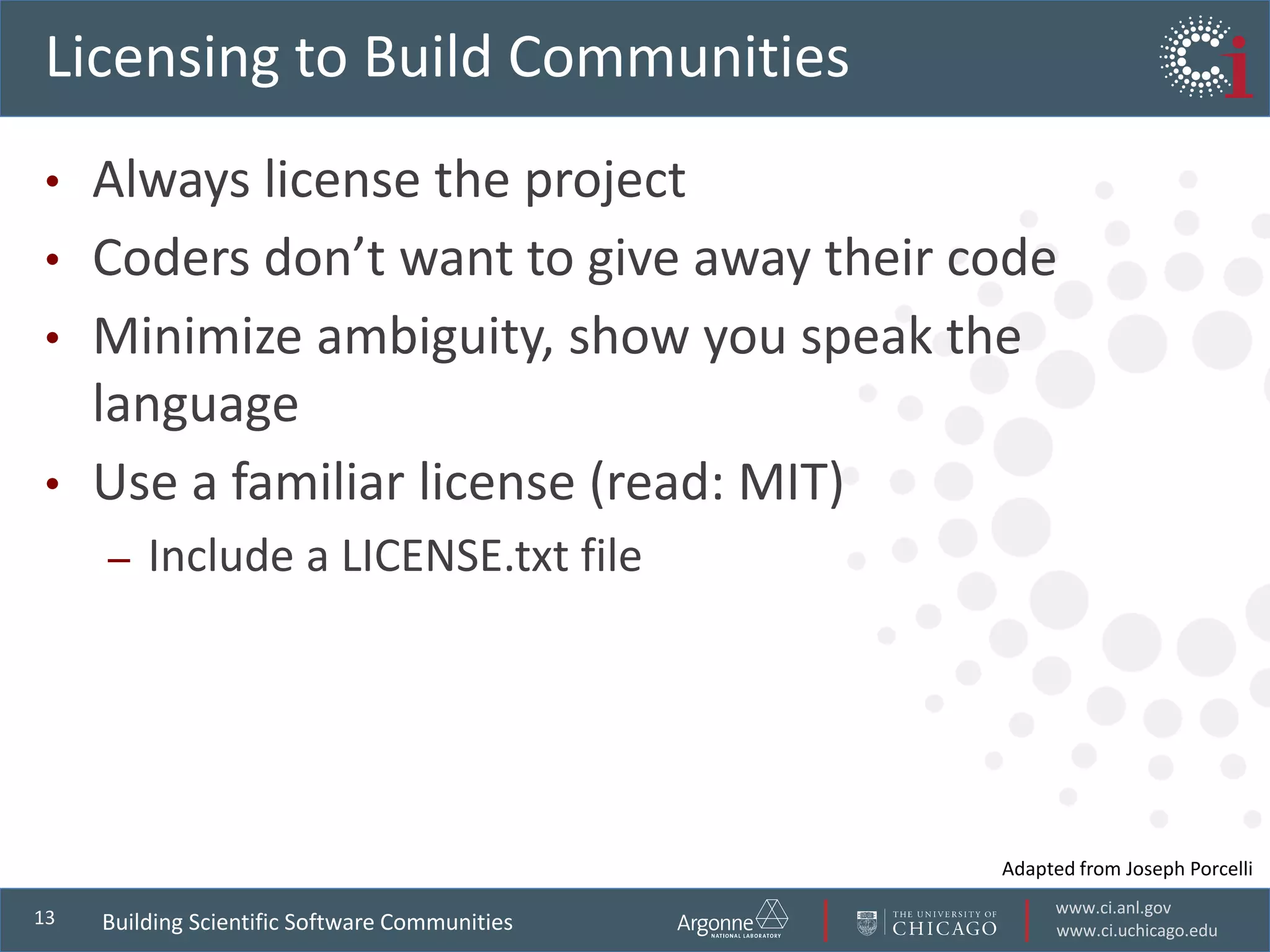 www.ci.anl.gov
www.ci.uchicago.edu
13
Licensing to Build Communities
• Always license the project
• Coders don’t want to give away their code
• Minimize ambiguity, show you speak the
language
• Use a familiar license (read: MIT)
– Include a LICENSE.txt file
Building Scientific Software Communities
Adapted from Joseph Porcelli
 