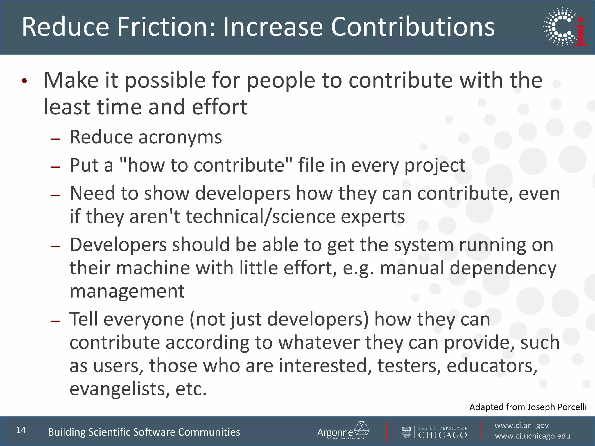 www.ci.anl.gov
www.ci.uchicago.edu
14
Reduce Friction: Increase Contributions
• Make it possible for people to contribute with the
least time and effort
– Reduce acronyms
– Put a "how to contribute" file in every project
– Need to show developers how they can contribute, even
if they aren't technical/science experts
– Developers should be able to get the system running on
their machine with little effort, e.g. manual dependency
management
– Tell everyone (not just developers) how they can
contribute according to whatever they can provide, such
as users, those who are interested, testers, educators,
evangelists, etc.
Building Scientific Software Communities
Adapted from Joseph Porcelli
 