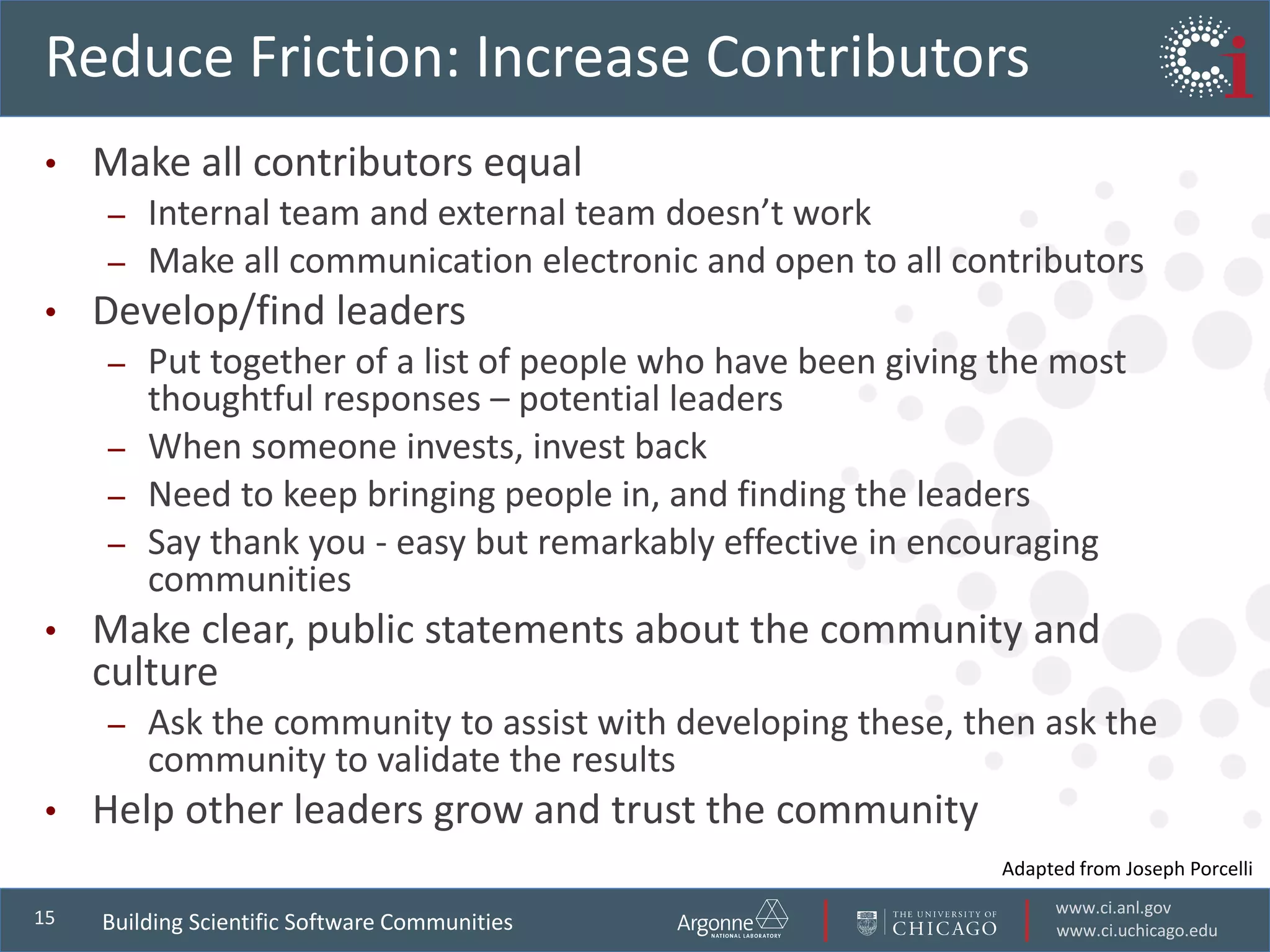 www.ci.anl.gov
www.ci.uchicago.edu
15
Reduce Friction: Increase Contributors
• Make all contributors equal
– Internal team and external team doesn’t work
– Make all communication electronic and open to all contributors
• Develop/find leaders
– Put together of a list of people who have been giving the most
thoughtful responses – potential leaders
– When someone invests, invest back
– Need to keep bringing people in, and finding the leaders
– Say thank you - easy but remarkably effective in encouraging
communities
• Make clear, public statements about the community and
culture
– Ask the community to assist with developing these, then ask the
community to validate the results
• Help other leaders grow and trust the community
Building Scientific Software Communities
Adapted from Joseph Porcelli
 