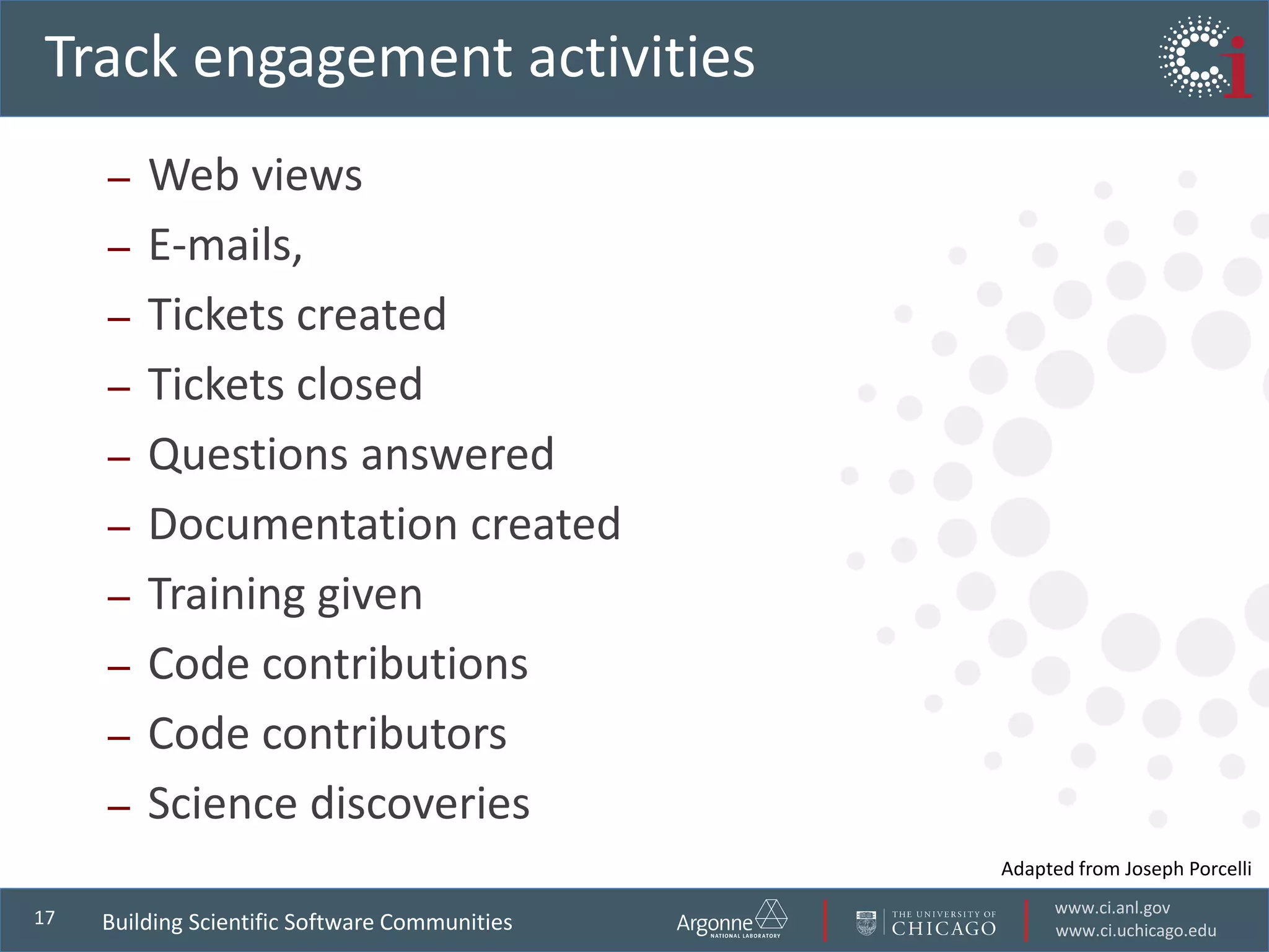 www.ci.anl.gov
www.ci.uchicago.edu
17
Track engagement activities
– Web views
– E-mails,
– Tickets created
– Tickets closed
– Questions answered
– Documentation created
– Training given
– Code contributions
– Code contributors
– Science discoveries
Building Scientific Software Communities
Adapted from Joseph Porcelli
 
