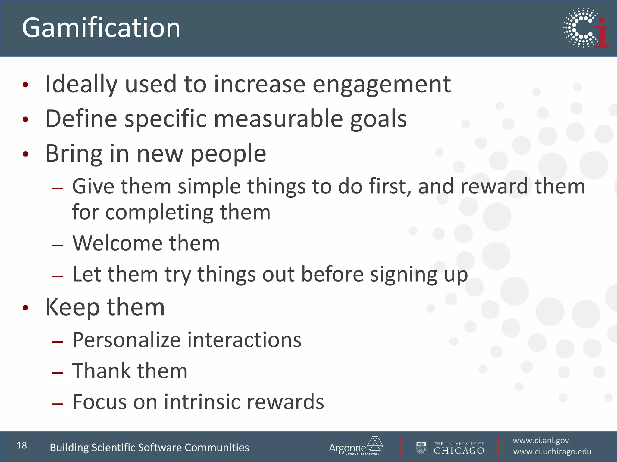 www.ci.anl.gov
www.ci.uchicago.edu
18
Gamification
• Ideally used to increase engagement
• Define specific measurable goals
• Bring in new people
– Give them simple things to do first, and reward them
for completing them
– Welcome them
– Let them try things out before signing up
• Keep them
– Personalize interactions
– Thank them
– Focus on intrinsic rewards
Building Scientific Software Communities
 