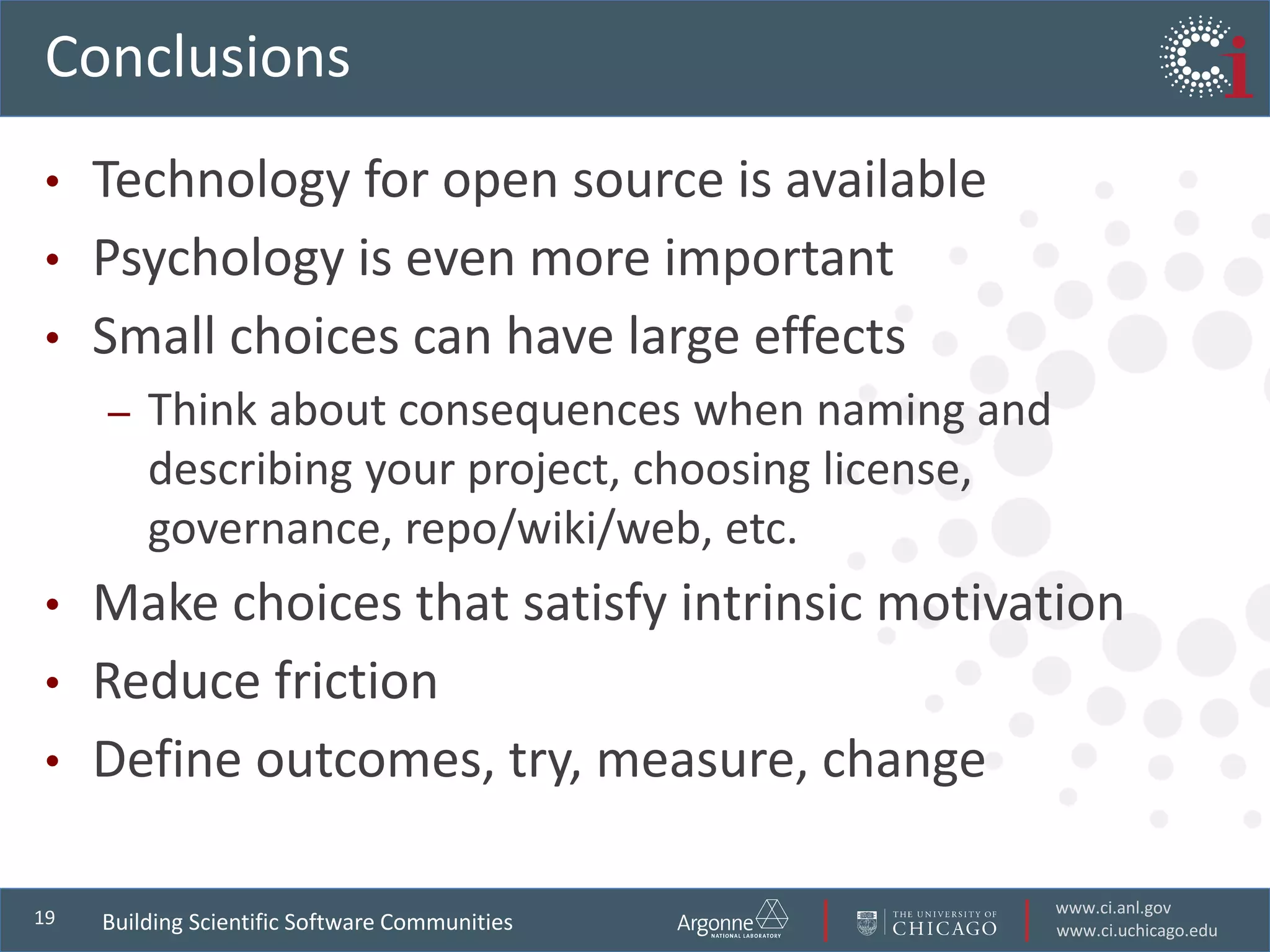www.ci.anl.gov
www.ci.uchicago.edu
19
Conclusions
• Technology for open source is available
• Psychology is even more important
• Small choices can have large effects
– Think about consequences when naming and
describing your project, choosing license,
governance, repo/wiki/web, etc.
• Make choices that satisfy intrinsic motivation
• Reduce friction
• Define outcomes, try, measure, change
Building Scientific Software Communities
 