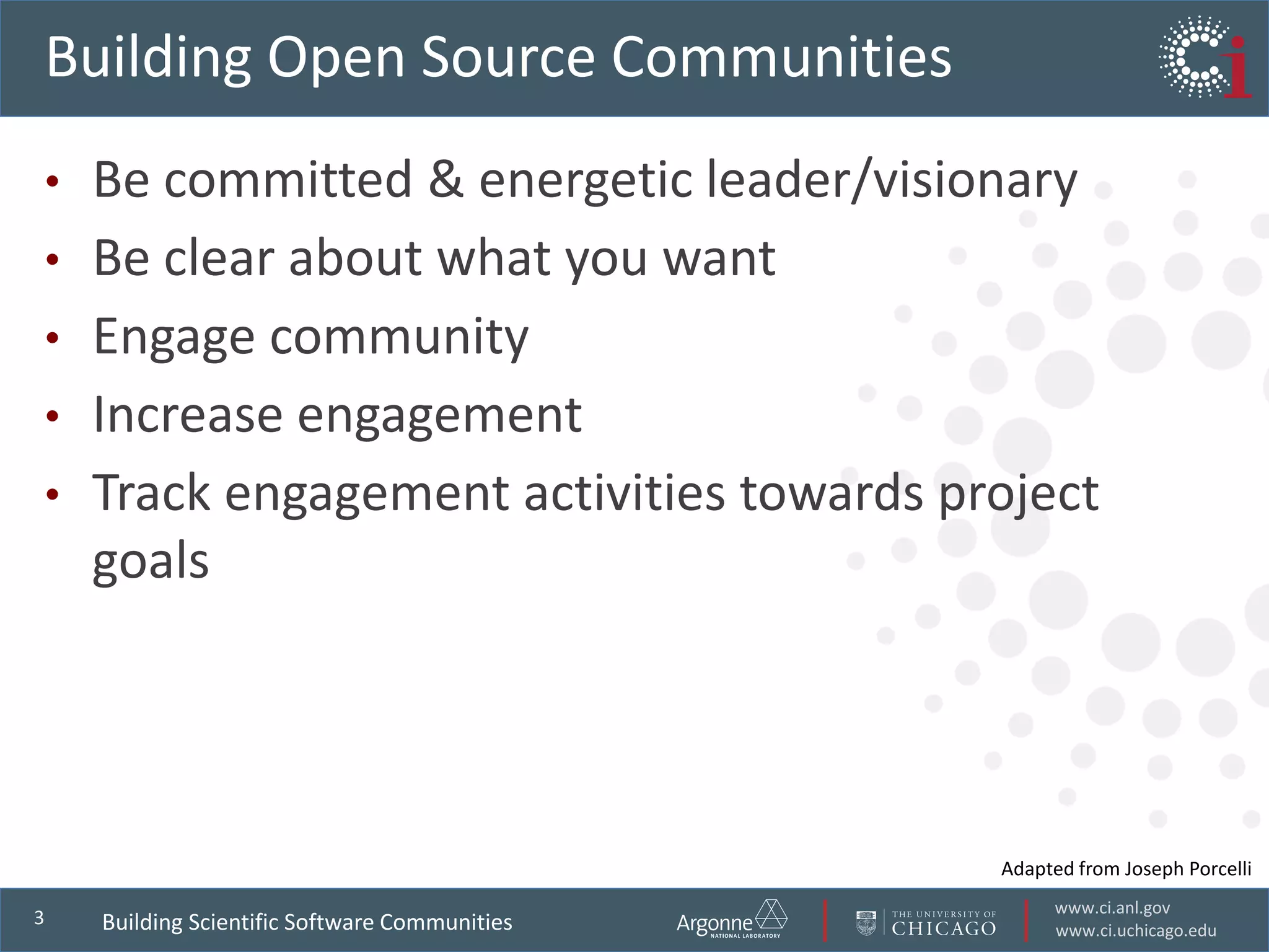 www.ci.anl.gov
www.ci.uchicago.edu
3
Building Open Source Communities
• Be committed & energetic leader/visionary
• Be clear about what you want
• Engage community
• Increase engagement
• Track engagement activities towards project
goals
Building Scientific Software Communities
Adapted from Joseph Porcelli
 