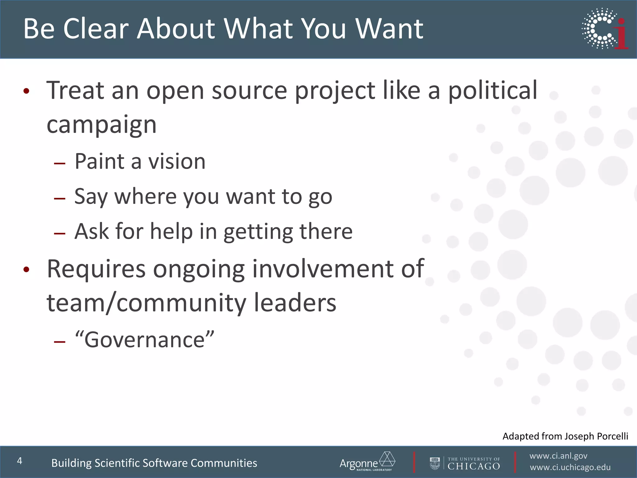 www.ci.anl.gov
www.ci.uchicago.edu
4
Be Clear About What You Want
• Treat an open source project like a political
campaign
– Paint a vision
– Say where you want to go
– Ask for help in getting there
• Requires ongoing involvement of
team/community leaders
– “Governance”
Building Scientific Software Communities
Adapted from Joseph Porcelli
 