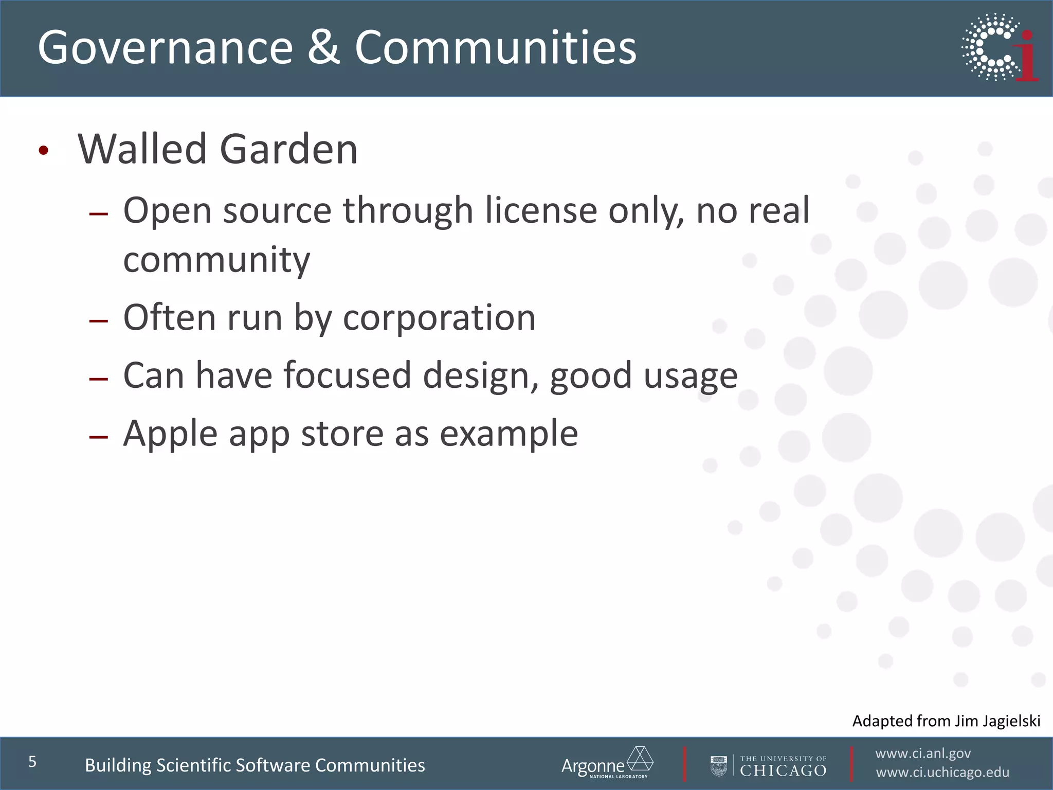 www.ci.anl.gov
www.ci.uchicago.edu
5
Governance & Communities
• Walled Garden
– Open source through license only, no real
community
– Often run by corporation
– Can have focused design, good usage
– Apple app store as example
Adapted from Jim Jagielski
Building Scientific Software Communities
 